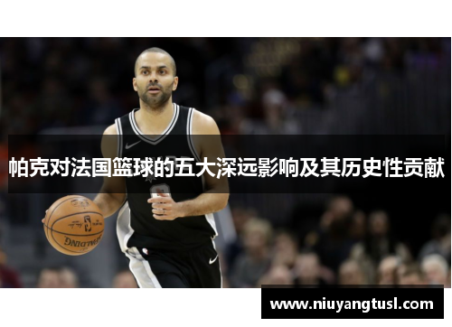 帕克对法国篮球的五大深远影响及其历史性贡献